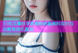 51吃瓜爆料平家揭秘明星黑料实时互动聚焦娱乐真相