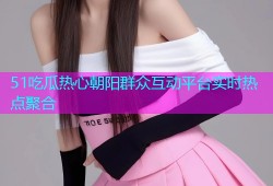 51吃瓜热心朝阳群众互动平台实时热点聚合