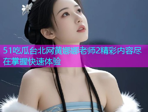 51吃瓜台北网黄娜娜老师2精彩内容尽在掌握快速体验