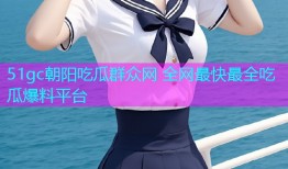 51gc朝阳吃瓜群众网 全网最快最全吃瓜爆料平台