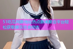 51吃瓜网新地址热点新闻聚合平台轻松获取娱乐社会动态