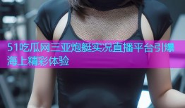 51吃瓜网三亚炮艇实况直播平台引爆海上精彩体验