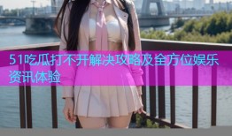 51吃瓜打不开解决攻略及全方位娱乐资讯体验