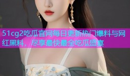 51cg2吃瓜官网每日更新热门爆料与网红黑料，尽享最快最全吃瓜盛宴