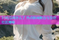 51吃瓜网怎么了 热点新闻聚合与互动社区揭秘