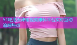 51吃瓜张津瑜视频爆料平台实时互动追踪热点