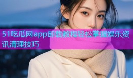 51吃瓜网app卸载教程轻松掌握娱乐资讯清理技巧
