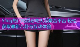 51cg热门吃瓜必吃大瓜聚合平台 轻松获取最新八卦与互动体验
