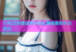 51吃瓜网璐姐带你轻松掌握最新热点资讯