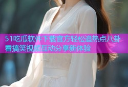 51吃瓜软件下载官方轻松追热点八卦看搞笑视频互动分享新体验