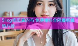 51cg吃瓜真的吗 免费爆料全网最新最热八卦
