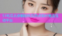 51吃瓜北京朝阳吃瓜热点实时推送互动平台