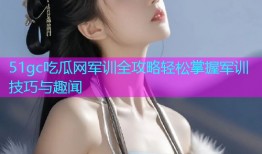 51gc吃瓜网军训全攻略轻松掌握军训技巧与趣闻