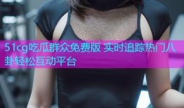 51cg吃瓜群众免费版 实时追踪热门八卦轻松互动平台