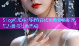 51cg吃瓜往期内容在线免费看最新娱乐八卦与社会热点