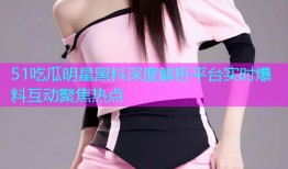 51吃瓜明星黑料深度解析平台实时爆料互动聚焦热点