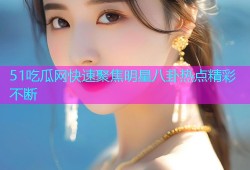 51吃瓜网快速聚焦明星八卦热点精彩不断