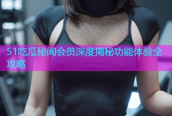 51吃瓜秘闻会员深度揭秘功能体验全攻略