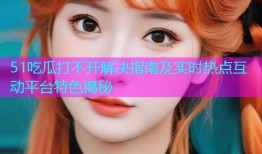 51吃瓜打不开解决指南及实时热点互动平台特色揭秘
