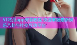 51吃瓜app安装教程 快速掌握最新娱乐八卦与社交互动平台