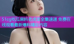 51cg吃瓜黑料老虎菜全集速递 免费在线观看最新爆料精彩内容