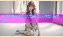 51吃瓜51地址实时爆料互动娱乐新体验