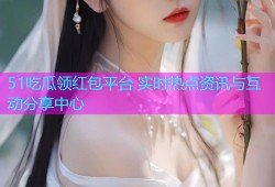 51吃瓜领红包平台 实时热点资讯与互动分享中心