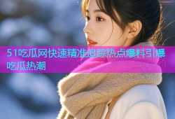 51吃瓜网快速精准追踪热点爆料引爆吃瓜热潮