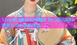 51cg吃瓜群众在线播放 热门资讯实时更新互动分享新体验