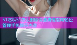51吃瓜51怎么删除快速清理指南轻松管理手机娱乐内容