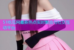51吃瓜网最新热点实时聚合与社交互动平台