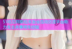 51吃瓜特斯拉车友会互动交流平台助力车主共享用车经验