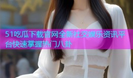 51吃瓜下载官网全新社交娱乐资讯平台快速掌握热门八卦