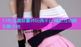 51吃瓜晨鼓暮钟玩偶平台 精彩互动娱乐聚合地