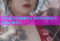 51吃瓜自主搭建平台 实时热点聚合与互动分享中心
