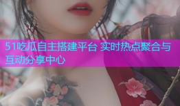 51吃瓜自主搭建平台 实时热点聚合与互动分享中心