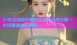 51吃瓜网即时爆料互动平台带你第一时间掌握娱乐黑料