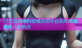 51吃瓜网爆料投稿互动平台实时揭露最新八卦热点