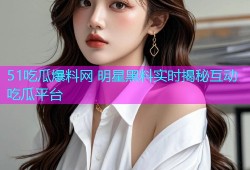 51吃瓜爆料网 明星黑料实时揭秘互动吃瓜平台
