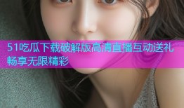 51吃瓜下载破解版高清直播互动送礼畅享无限精彩