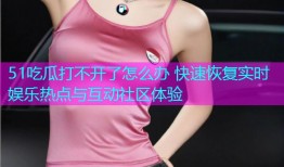 51吃瓜打不开了怎么办 快速恢复实时娱乐热点与互动社区体验