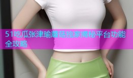 51吃瓜张津瑜蘑菇独家揭秘平台功能全攻略