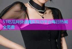 51吃瓜网快速真实互动平台每日热闻全覆盖