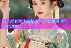 51吃瓜程女士爆料平台 轻松掌握热点实时动态