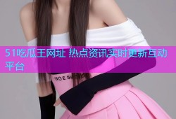 51吃瓜王网址 热点资讯实时更新互动平台
