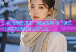 51吃瓜网登录不了解决攻略 热门娱乐资讯实时更新与互动社区