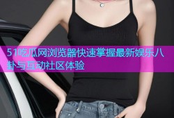 51吃瓜网浏览器快速掌握最新娱乐八卦与互动社区体验