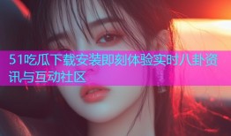 51吃瓜下载安装即刻体验实时八卦资讯与互动社区