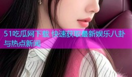 51吃瓜网下载 快速获取最新娱乐八卦与热点新闻