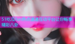 51吃瓜fun热点速递互动平台让你畅享精彩八卦